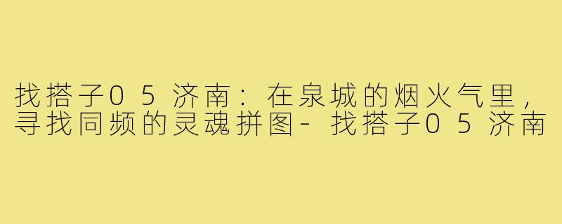 找搭子05济南:在泉城的烟火气里,寻找同频的灵魂拼图-找搭子05济南