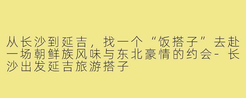 从长沙到延吉，找一个“饭搭子”去赴一场朝鲜族风味与东北豪情的约会-长沙出发延吉旅游搭子