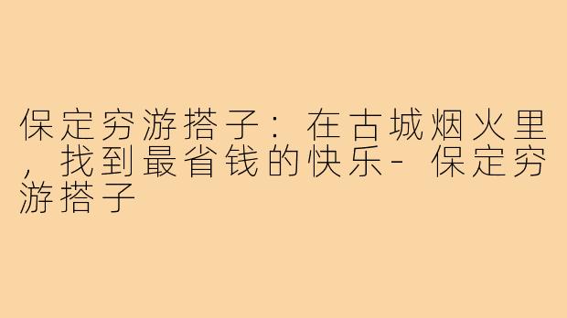 保定穷游搭子:在古城烟火里,找到最省钱的快乐-保定穷游搭子