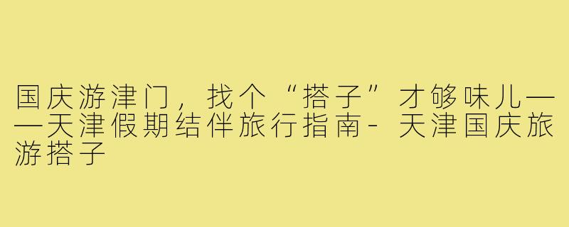 国庆游津门,找个“搭子”才够味儿——天津假期结伴旅行指南-天津国庆旅游搭子