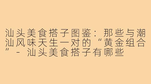 汕头美食搭子图鉴:那些与潮汕风味天生一对的“黄金组合”-汕头美食搭子有哪些