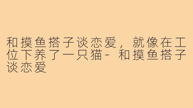 和摸鱼搭子谈恋爱,就像在工位下养了一只猫-和摸鱼搭子谈恋爱