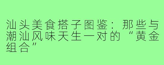 汕头美食搭子图鉴:那些与潮汕风味天生一对的“黄金组合”