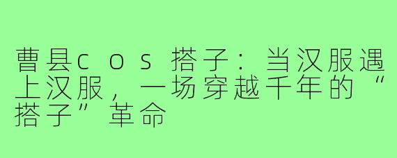 曹县cos搭子:当汉服遇上汉服,一场穿越千年的“搭子”革命