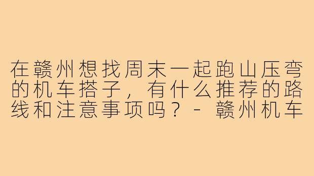 在赣州想找周末一起跑山压弯的机车搭子,有什么推荐的路线和注意事项吗?-赣州机车搭子