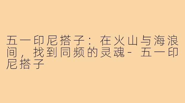 五一印尼搭子:在火山与海浪间,找到同频的灵魂-五一印尼搭子