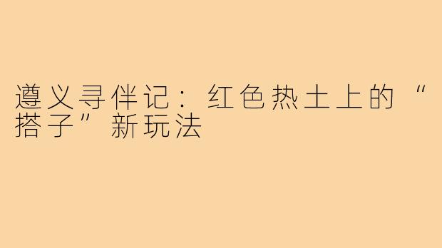 遵义寻伴记:红色热土上的“搭子”新玩法