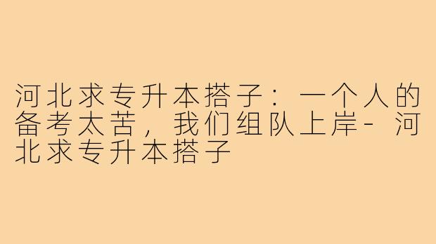 河北求专升本搭子:一个人的备考太苦,我们组队上岸-河北求专升本搭子