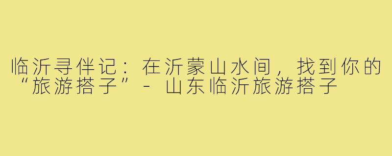 临沂寻伴记:在沂蒙山水间,找到你的“旅游搭子”-山东临沂旅游搭子