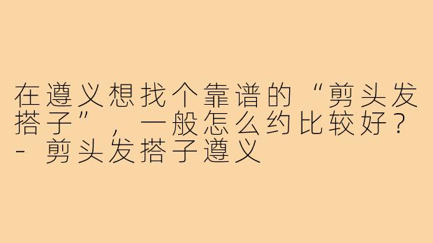 在遵义想找个靠谱的“剪头发搭子”，一般怎么约比较好？-剪头发搭子遵义