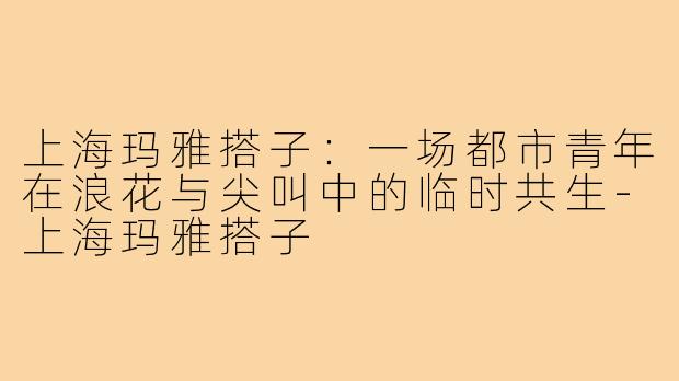 上海玛雅搭子:一场都市青年在浪花与尖叫中的临时共生-上海玛雅搭子
