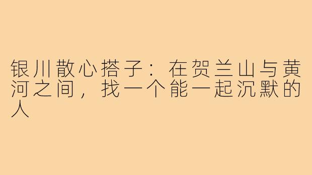 银川散心搭子:在贺兰山与黄河之间,找一个能一起沉默的人