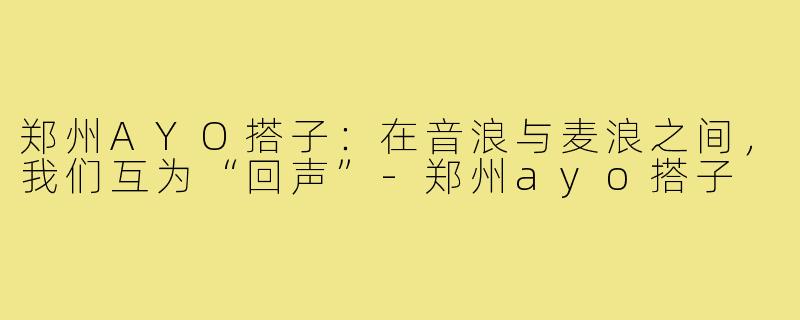 郑州AYO搭子:在音浪与麦浪之间,我们互为“回声”-郑州ayo搭子