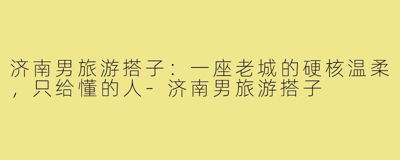 济南男旅游搭子:一座老城的硬核温柔,只给懂的人-济南男旅游搭子