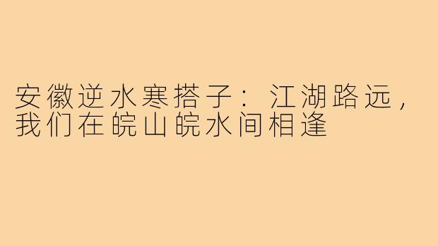 安徽逆水寒搭子:江湖路远,我们在皖山皖水间相逢