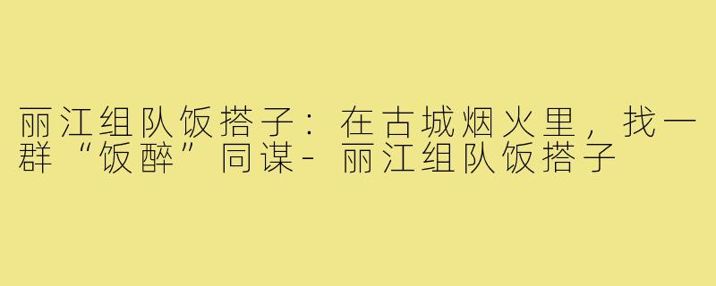 丽江组队饭搭子:在古城烟火里,找一群“饭醉”同谋-丽江组队饭搭子