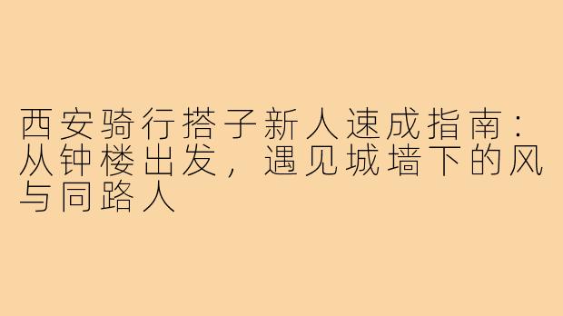 西安骑行搭子新人速成指南:从钟楼出发,遇见城墙下的风与同路人