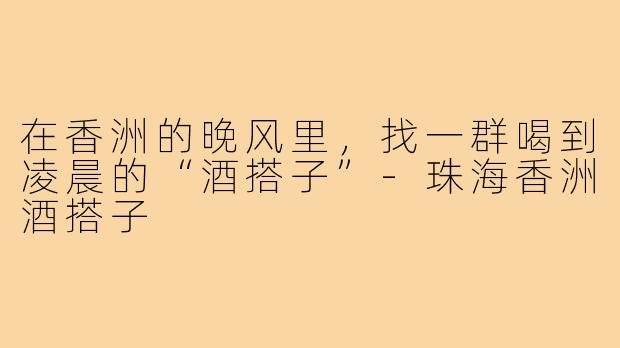 在香洲的晚风里,找一群喝到凌晨的“酒搭子”-珠海香洲酒搭子