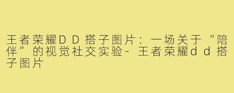 王者荣耀DD搭子图片:一场关于“陪伴”的视觉社交实验-王者荣耀dd搭子图片