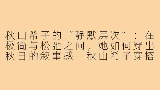 秋山希子的“静默层次”:在极简与松弛之间,她如何穿出秋日的叙事感-秋山希子穿搭