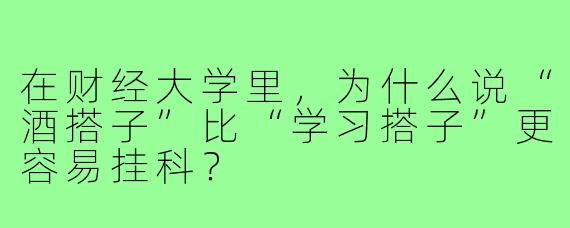 在财经大学里,为什么说“酒搭子”比“学习搭子”更容易挂科?