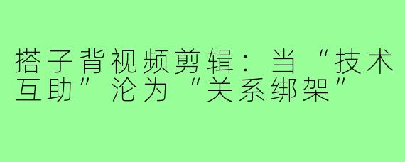 搭子背视频剪辑:当“技术互助”沦为“关系绑架”
