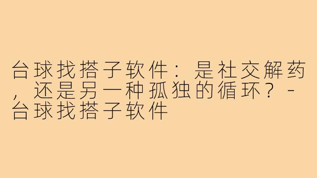 台球找搭子软件:是社交解药,还是另一种孤独的循环?-台球找搭子软件