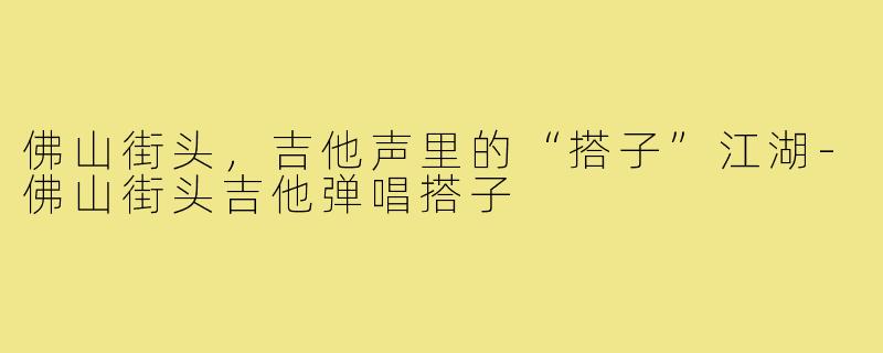 佛山街头，吉他声里的“搭子”江湖-佛山街头吉他弹唱搭子