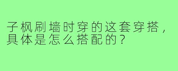 子枫刷墙时穿的这套穿搭,具体是怎么搭配的?