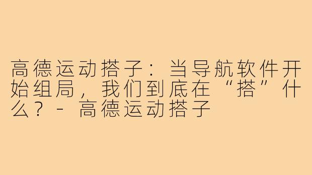 高德运动搭子:当导航软件开始组局,我们到底在“搭”什么?-高德运动搭子