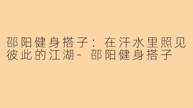 邵阳健身搭子:在汗水里照见彼此的江湖-邵阳健身搭子