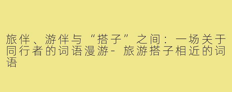 旅伴、游伴与“搭子”之间:一场关于同行者的词语漫游-旅游搭子相近的词语