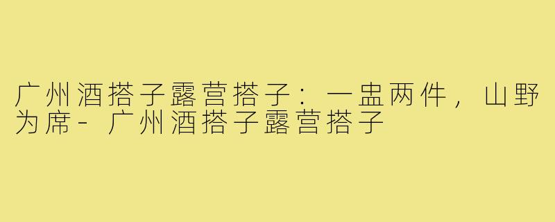 广州酒搭子露营搭子:一盅两件,山野为席-广州酒搭子露营搭子