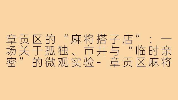章贡区的“麻将搭子店”:一场关于孤独、市井与“临时亲密”的微观实验-章贡区麻将搭子店
