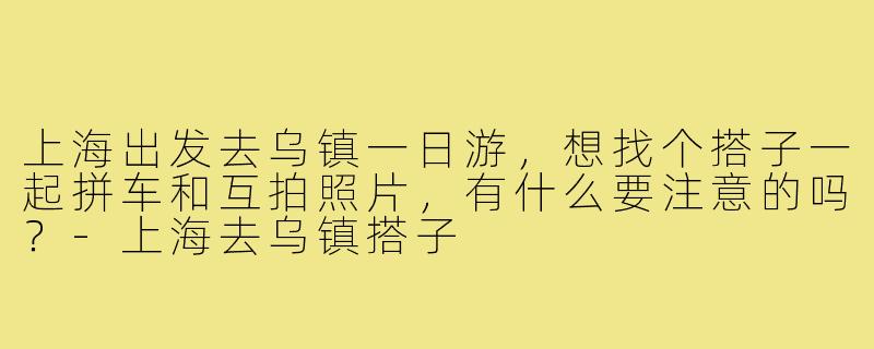 上海出发去乌镇一日游,想找个搭子一起拼车和互拍照片,有什么要注意的吗?-上海去乌镇搭子