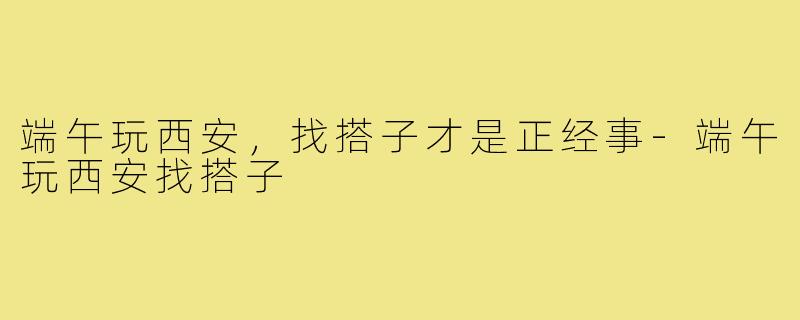 端午玩西安,找搭子才是正经事-端午玩西安找搭子