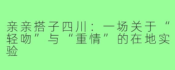 亲亲搭子四川:一场关于“轻吻”与“重情”的在地实验