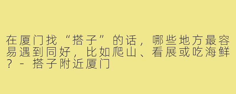在厦门找“搭子”的话,哪些地方最容易遇到同好,比如爬山、看展或吃海鲜?-搭子附近厦门