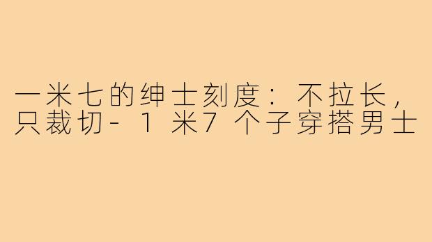一米七的绅士刻度:不拉长,只裁切-1米7个子穿搭男士