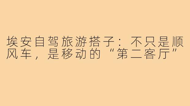 埃安自驾旅游搭子:不只是顺风车,是移动的“第二客厅”
