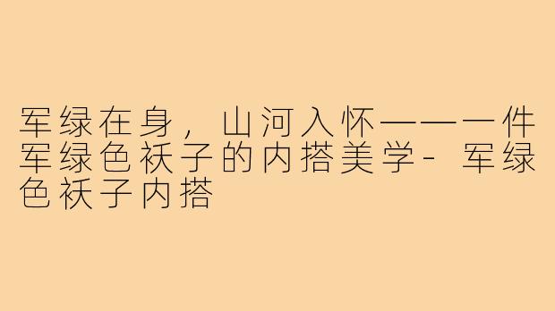 军绿在身,山河入怀——一件军绿色袄子的内搭美学-军绿色袄子内搭