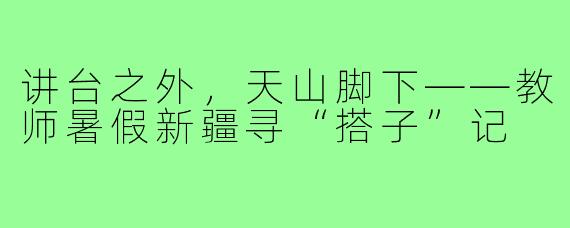 讲台之外,天山脚下——教师暑假新疆寻“搭子”记