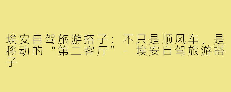 埃安自驾旅游搭子:不只是顺风车,是移动的“第二客厅”-埃安自驾旅游搭子