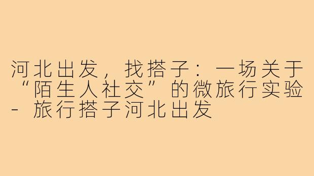 河北出发,找搭子:一场关于“陌生人社交”的微旅行实验-旅行搭子河北出发