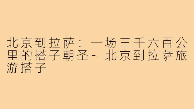 北京到拉萨:一场三千六百公里的搭子朝圣-北京到拉萨旅游搭子