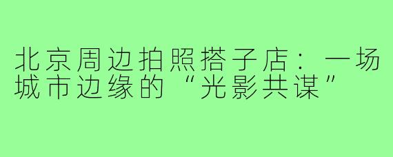 北京周边拍照搭子店:一场城市边缘的“光影共谋”