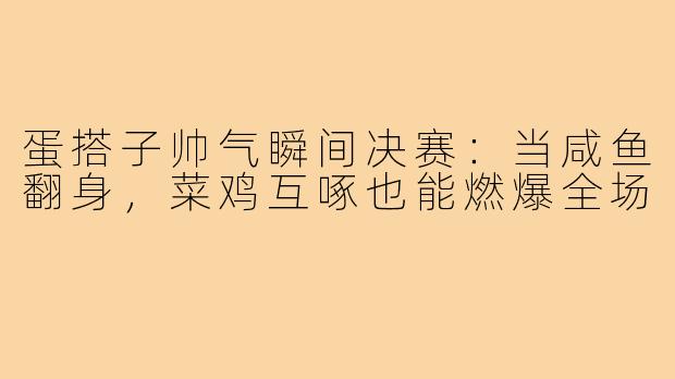 蛋搭子帅气瞬间决赛:当咸鱼翻身,菜鸡互啄也能燃爆全场