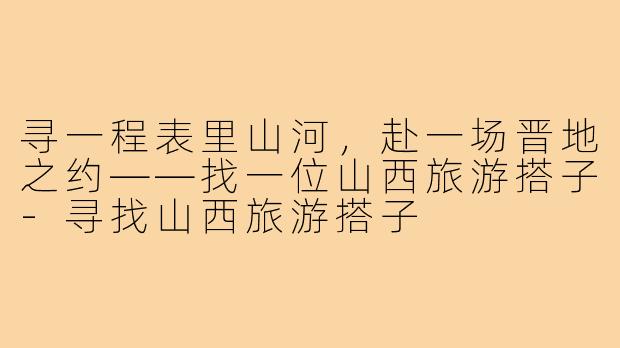 寻一程表里山河，赴一场晋地之约——找一位山西旅游搭子-寻找山西旅游搭子