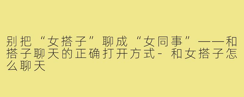 别把“女搭子”聊成“女同事”——和搭子聊天的正确打开方式-和女搭子怎么聊天