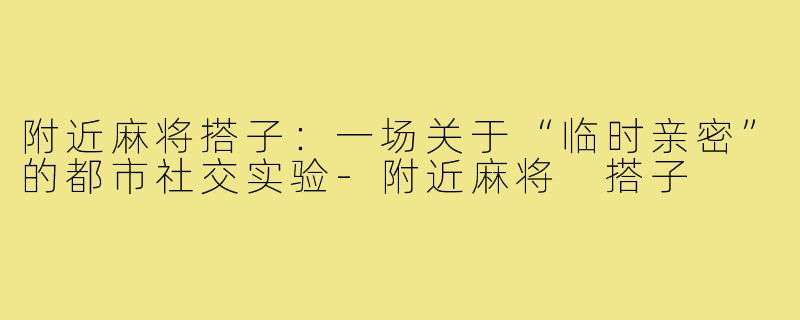 附近麻将搭子：一场关于“临时亲密”的都市社交实验-附近麻将 搭子